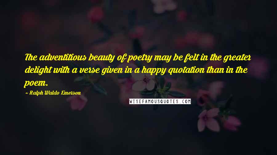 Ralph Waldo Emerson Quotes: The adventitious beauty of poetry may be felt in the greater delight with a verse given in a happy quotation than in the poem.