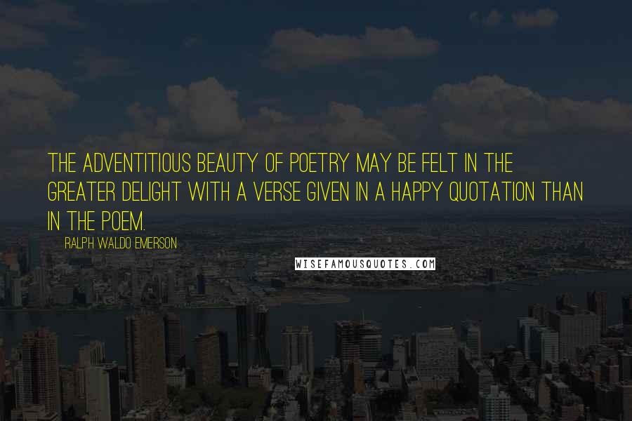 Ralph Waldo Emerson Quotes: The adventitious beauty of poetry may be felt in the greater delight with a verse given in a happy quotation than in the poem.