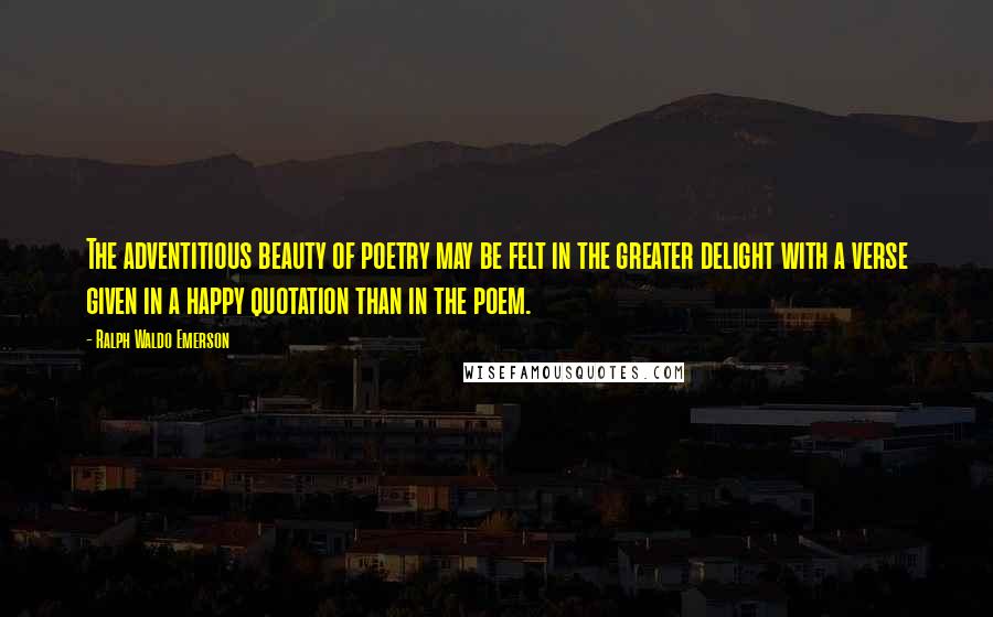 Ralph Waldo Emerson Quotes: The adventitious beauty of poetry may be felt in the greater delight with a verse given in a happy quotation than in the poem.
