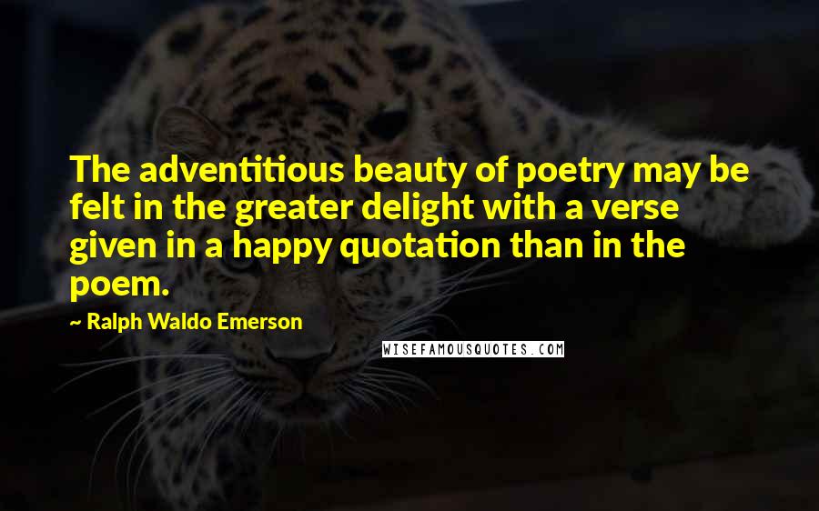 Ralph Waldo Emerson Quotes: The adventitious beauty of poetry may be felt in the greater delight with a verse given in a happy quotation than in the poem.