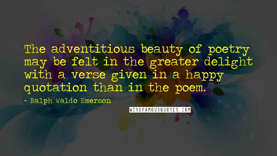 Ralph Waldo Emerson Quotes: The adventitious beauty of poetry may be felt in the greater delight with a verse given in a happy quotation than in the poem.