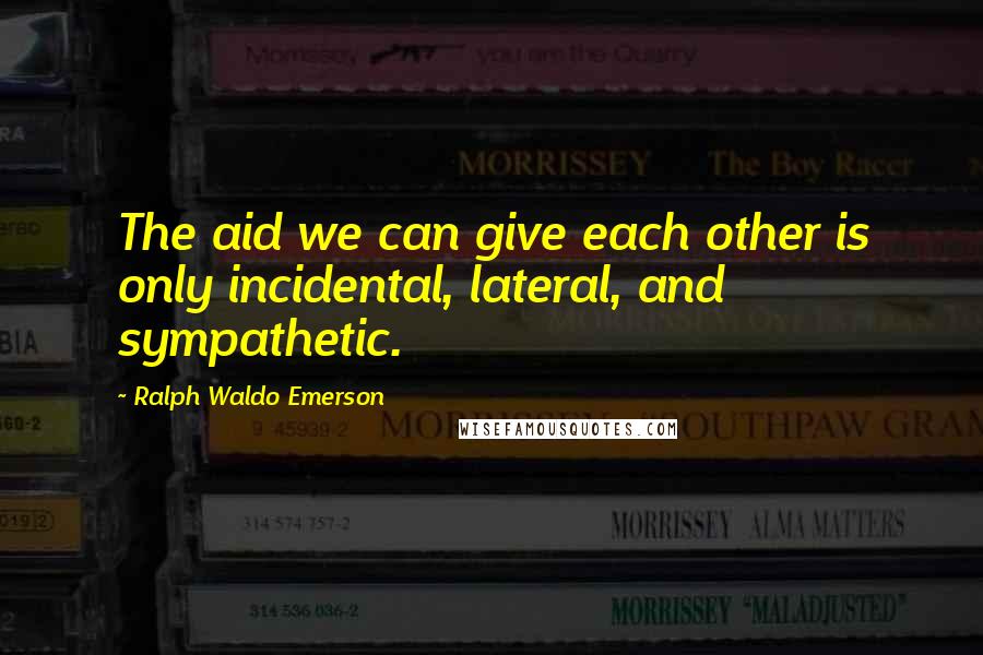 Ralph Waldo Emerson Quotes: The aid we can give each other is only incidental, lateral, and sympathetic.