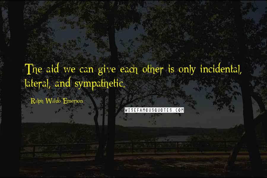 Ralph Waldo Emerson Quotes: The aid we can give each other is only incidental, lateral, and sympathetic.