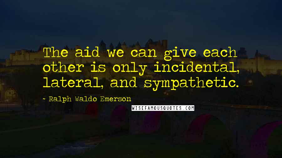 Ralph Waldo Emerson Quotes: The aid we can give each other is only incidental, lateral, and sympathetic.