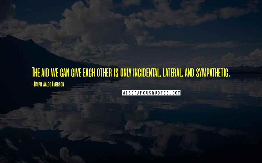 Ralph Waldo Emerson Quotes: The aid we can give each other is only incidental, lateral, and sympathetic.