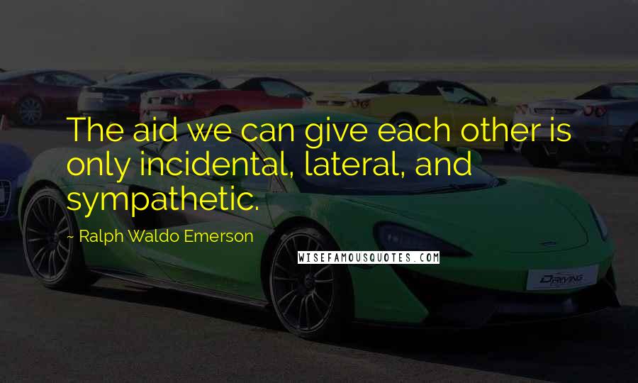 Ralph Waldo Emerson Quotes: The aid we can give each other is only incidental, lateral, and sympathetic.