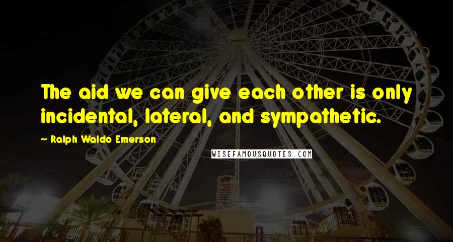 Ralph Waldo Emerson Quotes: The aid we can give each other is only incidental, lateral, and sympathetic.