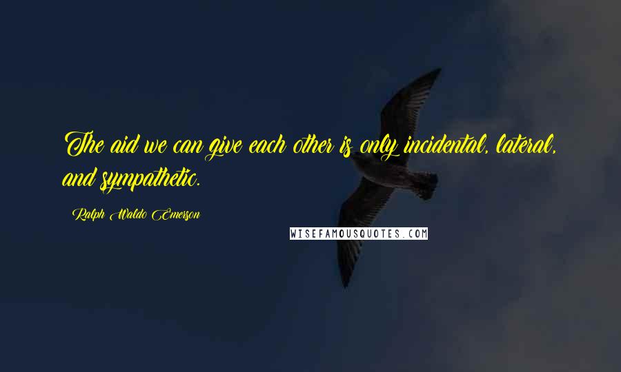 Ralph Waldo Emerson Quotes: The aid we can give each other is only incidental, lateral, and sympathetic.