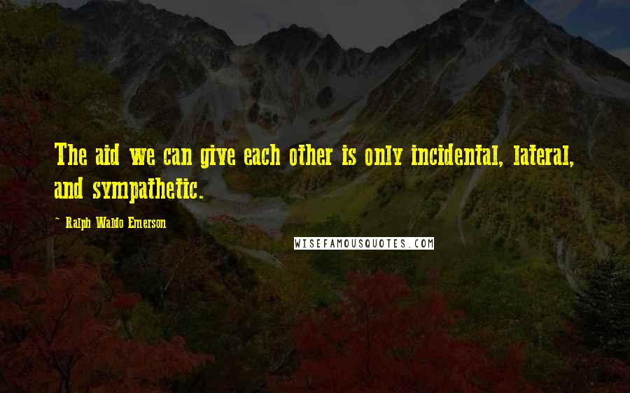 Ralph Waldo Emerson Quotes: The aid we can give each other is only incidental, lateral, and sympathetic.