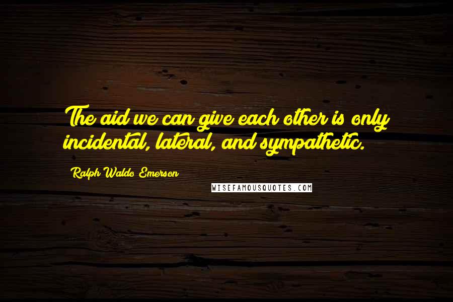 Ralph Waldo Emerson Quotes: The aid we can give each other is only incidental, lateral, and sympathetic.