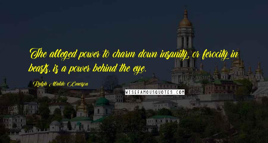 Ralph Waldo Emerson Quotes: The alleged power to charm down insanity, or ferocity in beasts, is a power behind the eye.