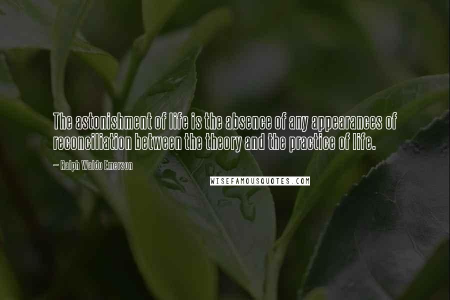 Ralph Waldo Emerson Quotes: The astonishment of life is the absence of any appearances of reconciliation between the theory and the practice of life.