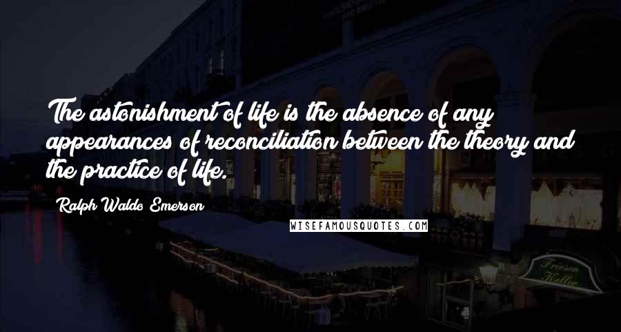 Ralph Waldo Emerson Quotes: The astonishment of life is the absence of any appearances of reconciliation between the theory and the practice of life.