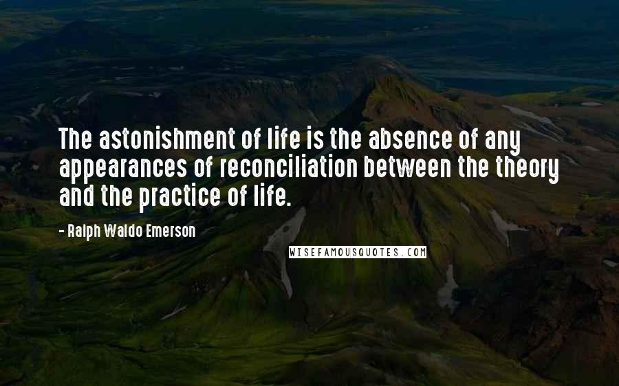 Ralph Waldo Emerson Quotes: The astonishment of life is the absence of any appearances of reconciliation between the theory and the practice of life.