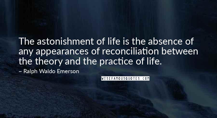 Ralph Waldo Emerson Quotes: The astonishment of life is the absence of any appearances of reconciliation between the theory and the practice of life.