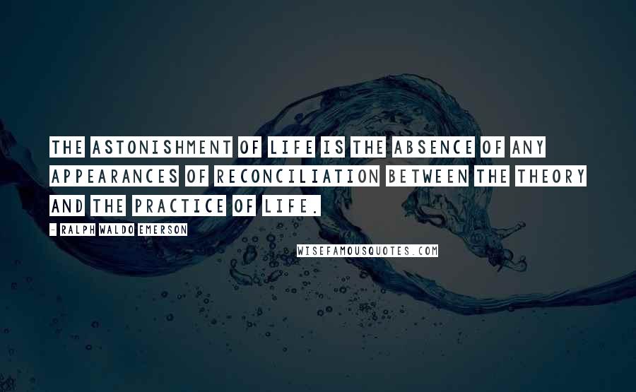 Ralph Waldo Emerson Quotes: The astonishment of life is the absence of any appearances of reconciliation between the theory and the practice of life.