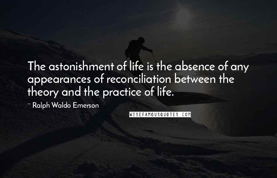 Ralph Waldo Emerson Quotes: The astonishment of life is the absence of any appearances of reconciliation between the theory and the practice of life.