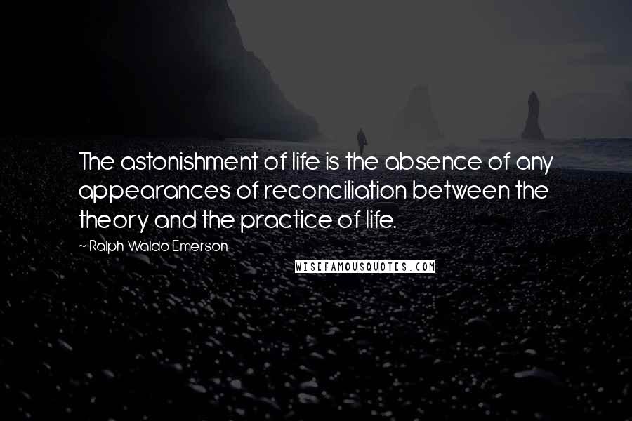 Ralph Waldo Emerson Quotes: The astonishment of life is the absence of any appearances of reconciliation between the theory and the practice of life.