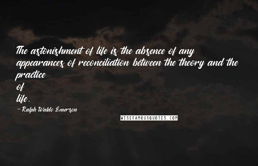 Ralph Waldo Emerson Quotes: The astonishment of life is the absence of any appearances of reconciliation between the theory and the practice of life.