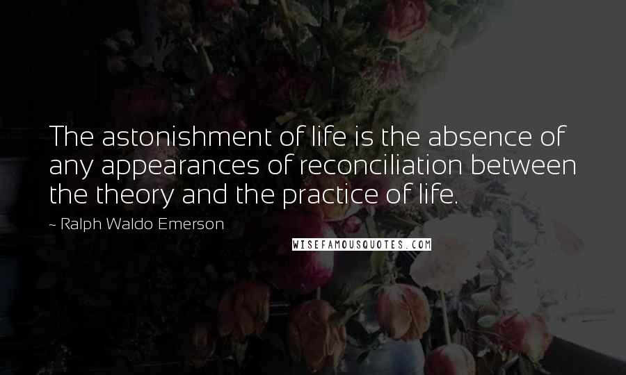 Ralph Waldo Emerson Quotes: The astonishment of life is the absence of any appearances of reconciliation between the theory and the practice of life.