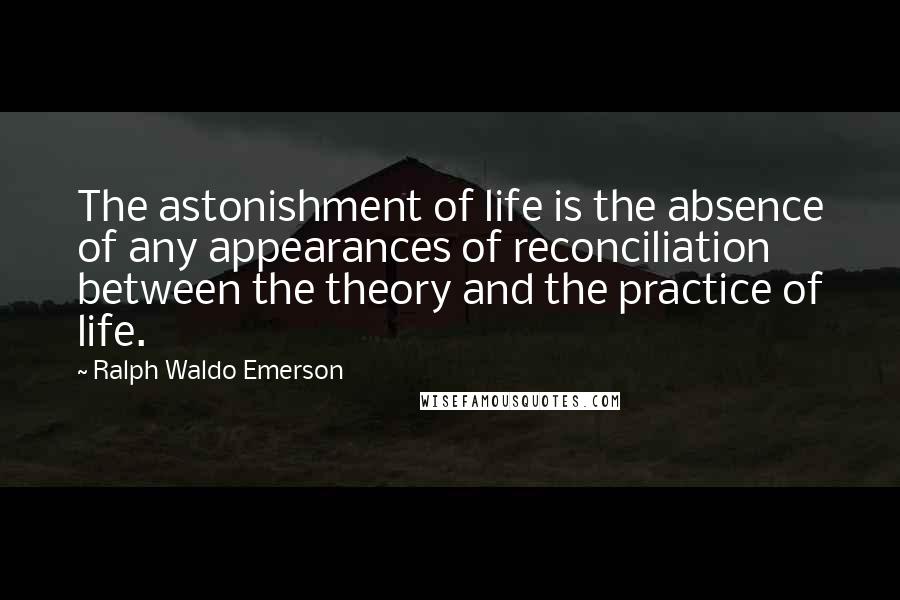 Ralph Waldo Emerson Quotes: The astonishment of life is the absence of any appearances of reconciliation between the theory and the practice of life.
