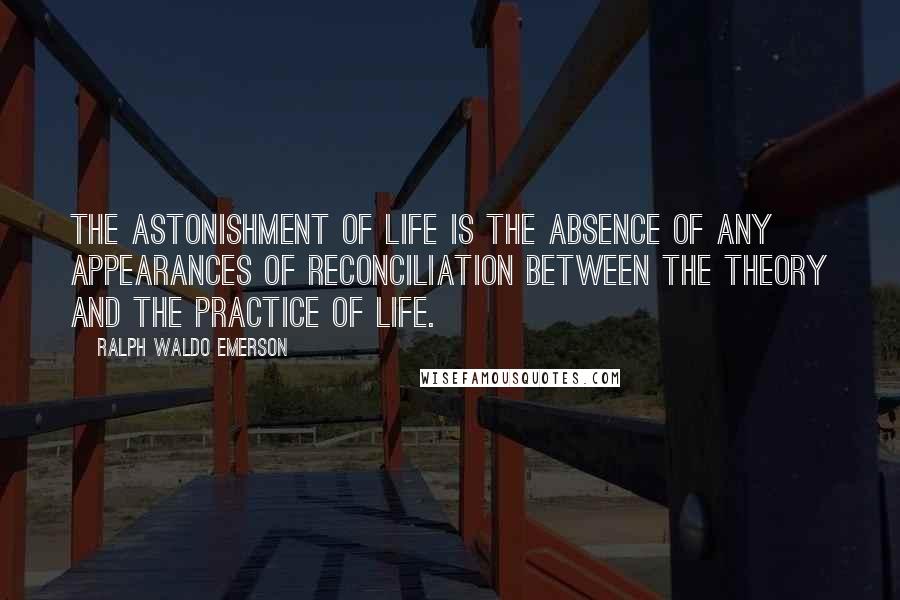 Ralph Waldo Emerson Quotes: The astonishment of life is the absence of any appearances of reconciliation between the theory and the practice of life.