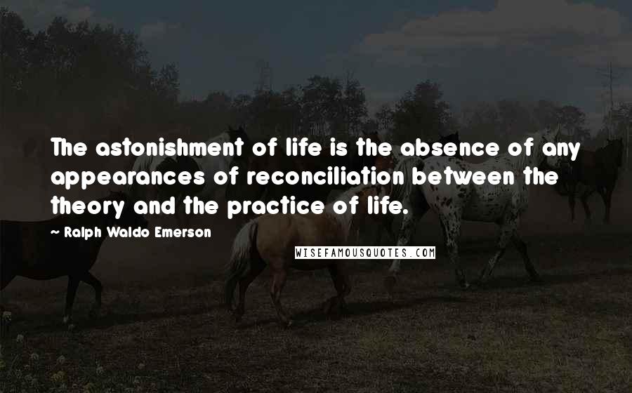 Ralph Waldo Emerson Quotes: The astonishment of life is the absence of any appearances of reconciliation between the theory and the practice of life.