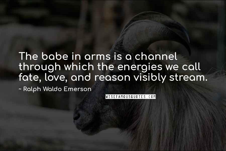 Ralph Waldo Emerson Quotes: The babe in arms is a channel through which the energies we call fate, love, and reason visibly stream.