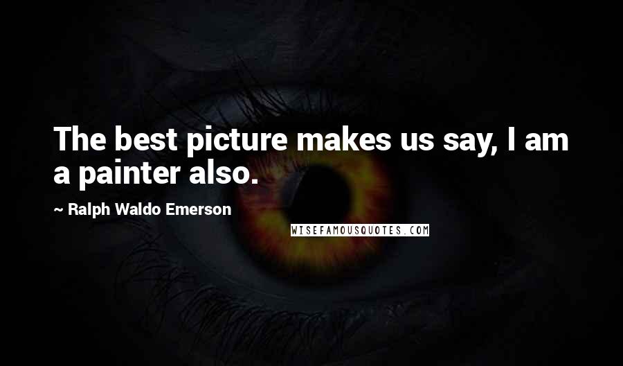 Ralph Waldo Emerson Quotes: The best picture makes us say, I am a painter also.