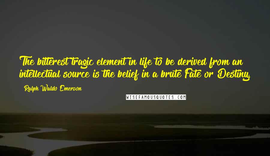 Ralph Waldo Emerson Quotes: The bitterest tragic element in life to be derived from an intellectual source is the belief in a brute Fate or Destiny.