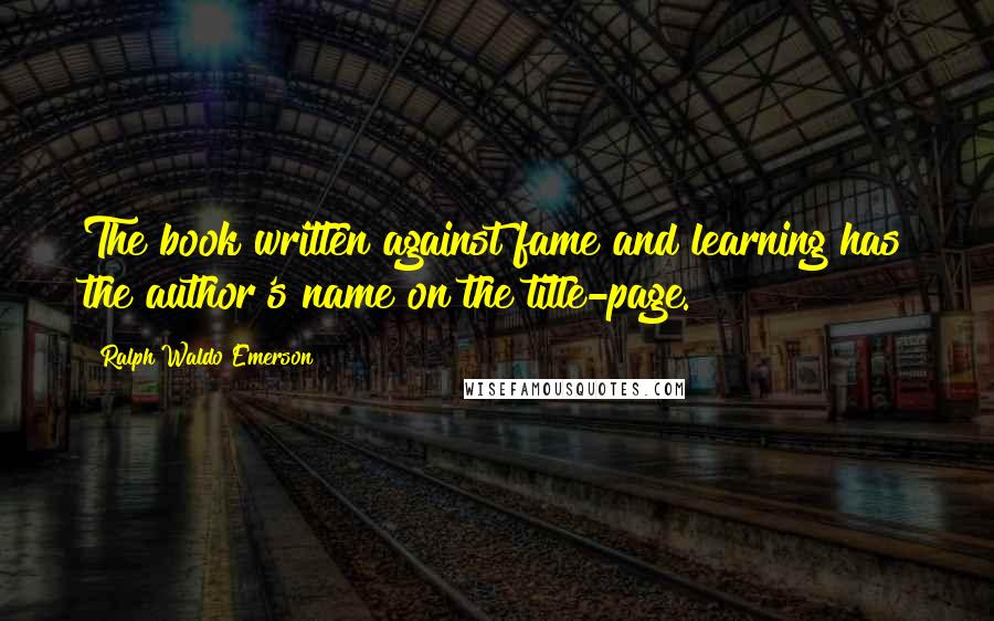 Ralph Waldo Emerson Quotes: The book written against fame and learning has the author's name on the title-page.