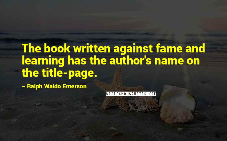 Ralph Waldo Emerson Quotes: The book written against fame and learning has the author's name on the title-page.