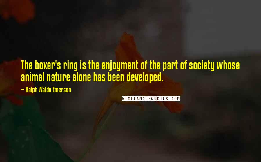 Ralph Waldo Emerson Quotes: The boxer's ring is the enjoyment of the part of society whose animal nature alone has been developed.