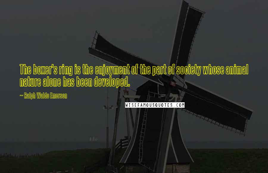 Ralph Waldo Emerson Quotes: The boxer's ring is the enjoyment of the part of society whose animal nature alone has been developed.