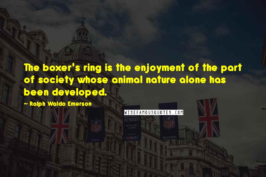 Ralph Waldo Emerson Quotes: The boxer's ring is the enjoyment of the part of society whose animal nature alone has been developed.