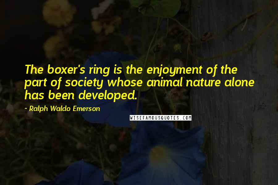 Ralph Waldo Emerson Quotes: The boxer's ring is the enjoyment of the part of society whose animal nature alone has been developed.