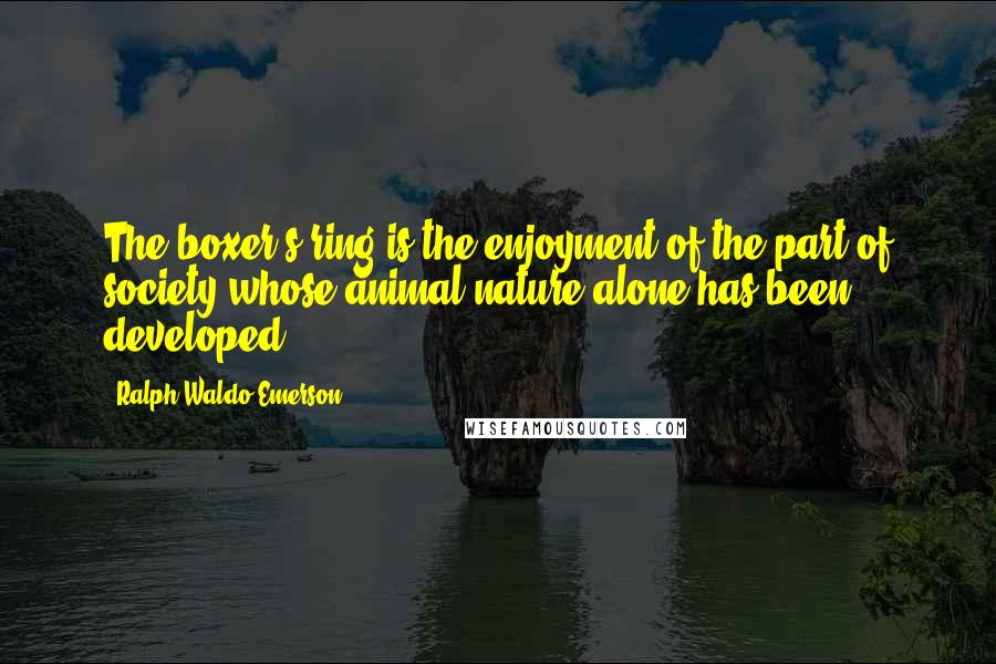 Ralph Waldo Emerson Quotes: The boxer's ring is the enjoyment of the part of society whose animal nature alone has been developed.