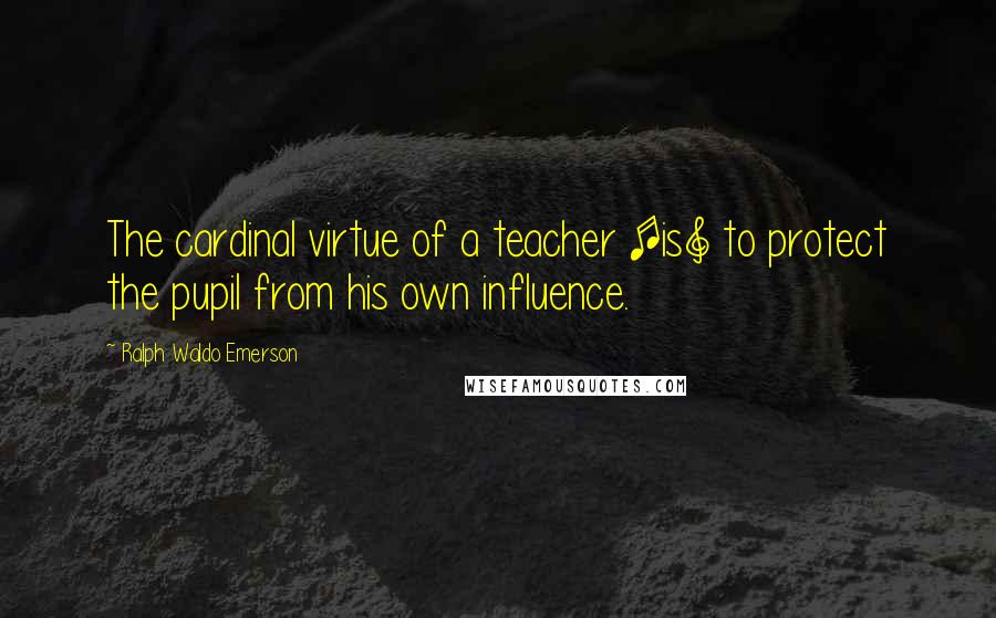 Ralph Waldo Emerson Quotes: The cardinal virtue of a teacher [is] to protect the pupil from his own influence.