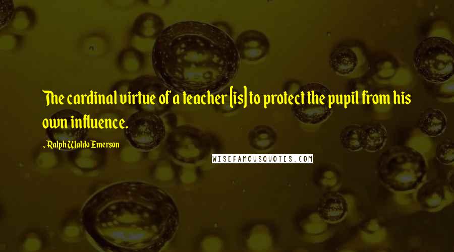 Ralph Waldo Emerson Quotes: The cardinal virtue of a teacher [is] to protect the pupil from his own influence.