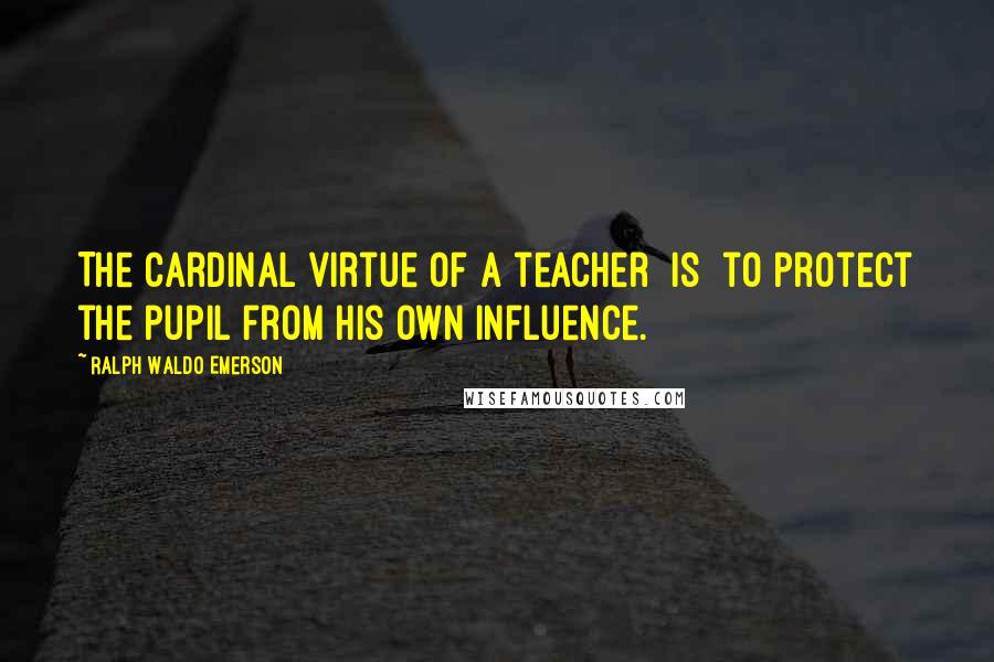 Ralph Waldo Emerson Quotes: The cardinal virtue of a teacher [is] to protect the pupil from his own influence.