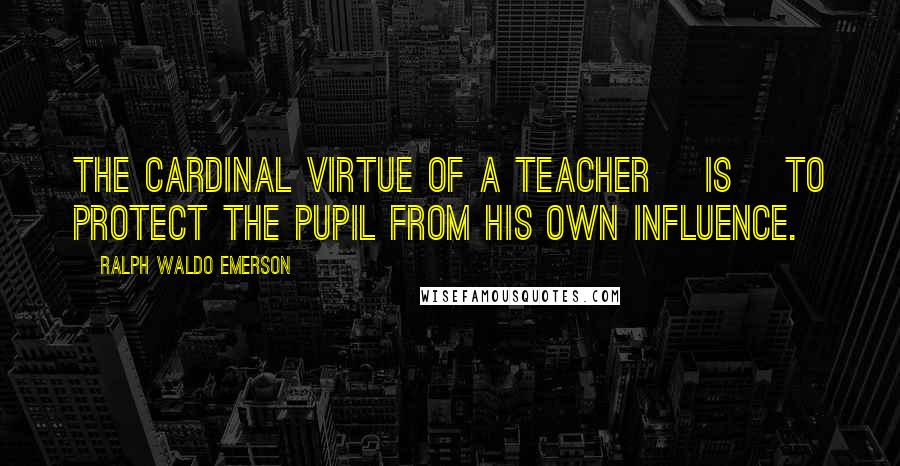 Ralph Waldo Emerson Quotes: The cardinal virtue of a teacher [is] to protect the pupil from his own influence.