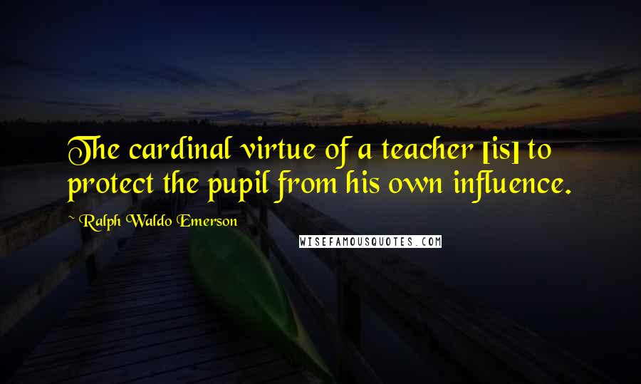 Ralph Waldo Emerson Quotes: The cardinal virtue of a teacher [is] to protect the pupil from his own influence.