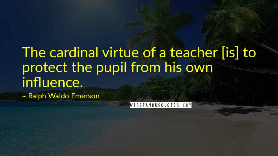 Ralph Waldo Emerson Quotes: The cardinal virtue of a teacher [is] to protect the pupil from his own influence.