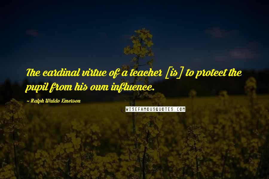 Ralph Waldo Emerson Quotes: The cardinal virtue of a teacher [is] to protect the pupil from his own influence.