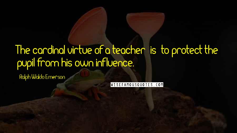 Ralph Waldo Emerson Quotes: The cardinal virtue of a teacher [is] to protect the pupil from his own influence.