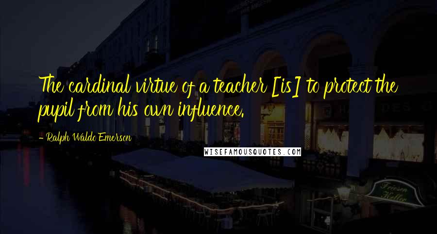 Ralph Waldo Emerson Quotes: The cardinal virtue of a teacher [is] to protect the pupil from his own influence.