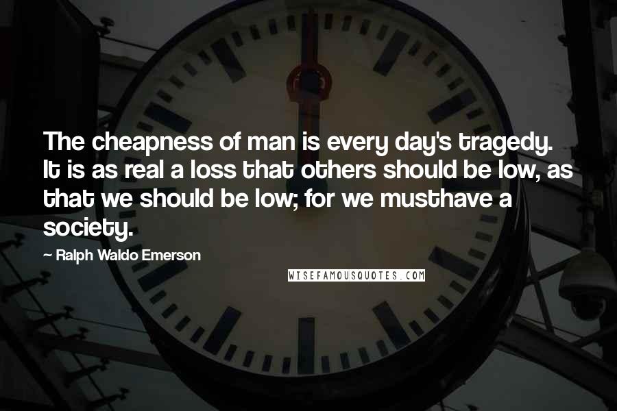 Ralph Waldo Emerson Quotes: The cheapness of man is every day's tragedy. It is as real a loss that others should be low, as that we should be low; for we musthave a society.