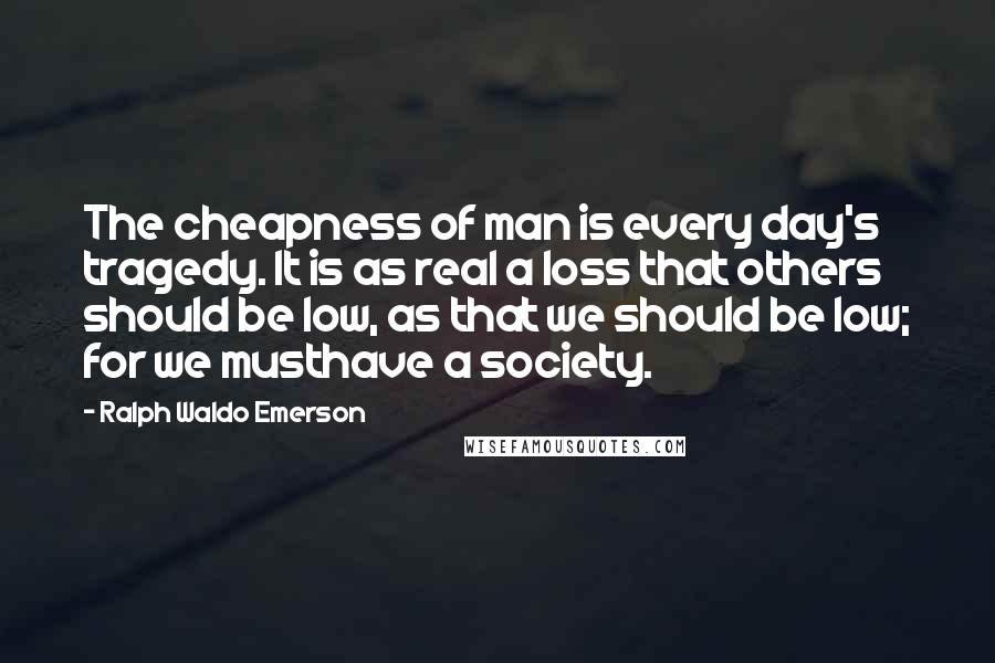 Ralph Waldo Emerson Quotes: The cheapness of man is every day's tragedy. It is as real a loss that others should be low, as that we should be low; for we musthave a society.