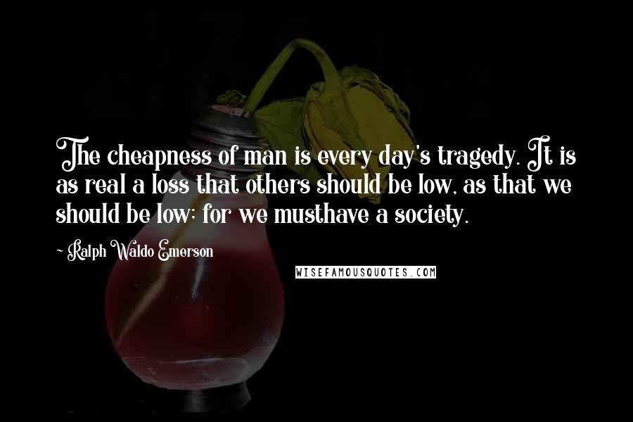 Ralph Waldo Emerson Quotes: The cheapness of man is every day's tragedy. It is as real a loss that others should be low, as that we should be low; for we musthave a society.