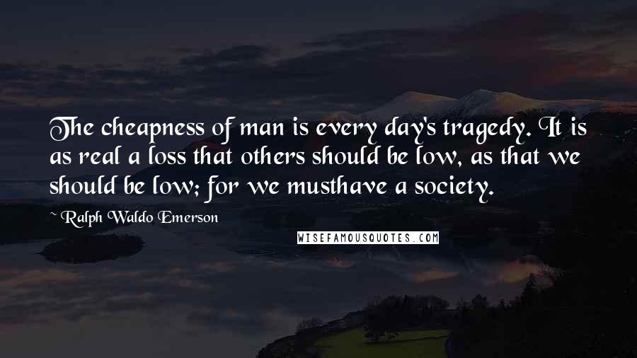 Ralph Waldo Emerson Quotes: The cheapness of man is every day's tragedy. It is as real a loss that others should be low, as that we should be low; for we musthave a society.